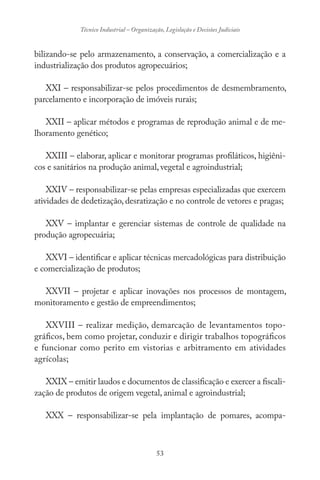 53
Técnico Industrial – Organização, Legislação e Decisões Judiciais
bilizando-se pelo armazenamento, a conservação, a comercialização e a
industrialização dos produtos agropecuários;
XXI – responsabilizar-se pelos procedimentos de desmembramento,
parcelamento e incorporação de imóveis rurais;
XXII – aplicar métodos e programas de reprodução animal e de me-
lhoramento genético;
XXIII – elaborar, aplicar e monitorar programas profiláticos, higiêni-
cos e sanitários na produção animal, vegetal e agroindustrial;
XXIV – responsabilizar-se pelas empresas especializadas que exercem
atividades de dedetização, desratização e no controle de vetores e pragas;
XXV – implantar e gerenciar sistemas de controle de qualidade na
produção agropecuária;
XXVI – identificar e aplicar técnicas mercadológicas para distribuição
e comercialização de produtos;
XXVII – projetar e aplicar inovações nos processos de montagem,
monitoramento e gestão de empreendimentos;
XXVIII – realizar medição, demarcação de levantamentos topo-
gráficos, bem como projetar, conduzir e dirigir trabalhos topográficos
e funcionar como perito em vistorias e arbitramento em atividades
agrícolas;
XXIX – emitir laudos e documentos de classificação e exercer a fiscali-
zação de produtos de origem vegetal, animal e agroindustrial;
XXX – responsabilizar-se pela implantação de pomares, acompa-
 