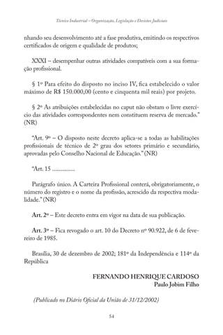 54
Técnico Industrial – Organização, Legislação e Decisões Judiciais
nhando seu desenvolvimento até a fase produtiva,emitindo os respectivos
certificados de origem e qualidade de produtos;
XXXI – desempenhar outras atividades compatíveis com a sua forma-
ção profissional.
§ 1º Para efeito do disposto no inciso IV, fica estabelecido o valor
máximo de R$ 150.000,00 (cento e cinquenta mil reais) por projeto.
§ 2º As atribuições estabelecidas no caput não obstam o livre exercí-
cio das atividades correspondentes nem constituem reserva de mercado.”
(NR)
“Art. 9º – O disposto neste decreto aplica-se a todas as habilitações
profissionais de técnico de 2º grau dos setores primário e secundário,
aprovadas pelo Conselho Nacional de Educação.”(NR)
“Art. 15 ...............
Parágrafo único. A Carteira Profissional conterá, obrigatoriamente, o
número do registro e o nome da profissão, acrescido da respectiva moda-
lidade.”(NR)
Art. 2º – Este decreto entra em vigor na data de sua publicação.
Art. 3º – Fica revogado o art. 10 do Decreto nº 90.922, de 6 de feve-
reiro de 1985.
Brasília, 30 de dezembro de 2002; 181º da Independência e 114º da
República
FERNANDO HENRIQUE CARDOSO
Paulo Jobim Filho
(Publicado no Diário Oficial da União de 31/12/2002)
 