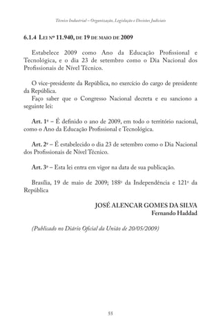 55
Técnico Industrial – Organização, Legislação e Decisões Judiciais
6.1.4 LEI Nº 11.940, DE 19 DE MAIO DE 2009
Estabelece 2009 como Ano da Educação Profissional e
Tecnológica, e o dia 23 de setembro como o Dia Nacional dos
Profissionais de Nível Técnico.
O vice-presidente da República, no exercício do cargo de presidente
da República.
Faço saber que o Congresso Nacional decreta e eu sanciono a
seguinte lei:
Art. 1o
– É definido o ano de 2009, em todo o território nacional,
como o Ano da Educação Profissional e Tecnológica.
Art. 2o
– É estabelecido o dia 23 de setembro como o Dia Nacional
dos Profissionais de Nível Técnico.
Art. 3o
– Esta lei entra em vigor na data de sua publicação.
Brasília, 19 de maio de 2009; 188o
da Independência e 121o
da
República
JOSÉ ALENCAR GOMES DA SILVA
Fernando Haddad
(Publicado no Diário Oficial da União de 20/05/2009)
 