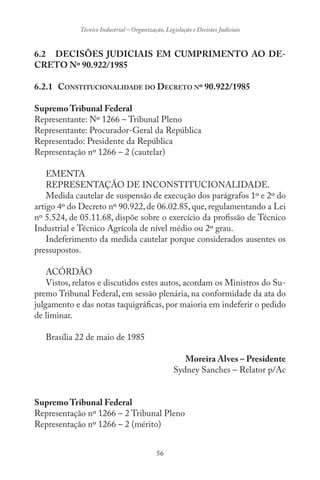 56
Técnico Industrial – Organização, Legislação e Decisões Judiciais
6.2 DECISÕES JUDICIAIS EM CUMPRIMENTO AO DE-
CRETO Nº 90.922/1985
6.2.1 CONSTITUCIONALIDADE DO DECRETO Nº 90.922/1985
Supremo Tribunal Federal
Representante: Nº 1266 – Tribunal Pleno
Representante: Procurador-Geral da República
Representado: Presidente da República
Representação nº 1266 – 2 (cautelar)
EMENTA
REPRESENTAÇÃO DE INCONSTITUCIONALIDADE.
Medida cautelar de suspensão de execução dos parágrafos 1º e 2º do
artigo 4º do Decreto nº 90.922, de 06.02.85, que, regulamentando a Lei
nº 5.524, de 05.11.68, dispõe sobre o exercício da profissão de Técnico
Industrial e Técnico Agrícola de nível médio ou 2º grau.
Indeferimento da medida cautelar porque considerados ausentes os
pressupostos.
ACÓRDÃO
Vistos, relatos e discutidos estes autos, acordam os Ministros do Su-
premo Tribunal Federal, em sessão plenária, na conformidade da ata do
julgamento e das notas taquigráficas, por maioria em indeferir o pedido
de liminar.
Brasília 22 de maio de 1985
Moreira Alves – Presidente
Sydney Sanches – Relator p/Ac
Supremo Tribunal Federal
Representação nº 1266 – 2 Tribunal Pleno
Representação nº 1266 – 2 (mérito)
 