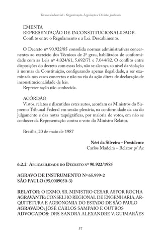 57
Técnico Industrial – Organização, Legislação e Decisões Judiciais
EMENTA
REPRESENTAÇÃO DE INCONSTITUCIONALIDADE.
Conflito entre o Regulamento e a Lei. Descabimento.
O Decreto nº 90.922/85 consolida normas administrativas concer-
nentes ao exercício dos Técnicos de 2º grau, habilitados de conformi-
dade com as Leis nº 4.024/61, 5.692/71 e 7.044/82. O conflito entre
disposições do decreto com essas leis, não se alcança ao nível da violação
à normas da Constituição, configurando apenas ilegalidade, a ser exa-
minada nos casos concretos e não na via da ação direta de declaração de
inconstitucionalidade de leis.
Representação não conhecida.
ACÓRDÃO
Vistos, relatos e discutidos estes autos, acordam os Ministros do Su-
premo Tribunal Federal em sessão plenária, na conformidade da ata do
julgamento e das notas taquigráficas, por maioria de votos, em não se
conhecer da Representação contra o voto do Ministro Relator.
Brasília, 20 de maio de 1987
Néri da Silveira – Presidente
Carlos Madeira – Relator p/ Ac
6.2.2 APLICABILIDADE DO DECRETO Nº 90.922/1985
AGRAVO DE INSTRUMENTO Nº 65.999-2
SÃO PAULO (95.0009050-3)
RELATOR: O EXMO. SR. MINISTRO CESAR ASFOR ROCHA
AGRAVANTE: CONSELHO REGIONAL DE ENGENHARIA,AR-
QUITETURA E AGRONOMIA DO ESTADO DE SÃO PAULO
AGRAVADO: JOSÉ CARLOS SAMPAIO E OUTROS
ADVOGADOS: DRS.SANDRA ALEXANDRE V.GUIMARÃES
 