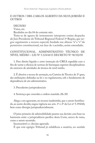 58
Técnico Industrial – Organização, Legislação e Decisões Judiciais
E OUTROS / DRS. CARLOS ALBERTO DA SILVA JORDÃO E
OUTROS
DECISÃO
Vistos, etc.
Recebidos no dia 04 do corrente mês.
Trata-se de agravo de instrumento interposto contra despacho
do Juiz Presidente do Tribunal Regional Federal 3º Região, que ne-
gou seguimento a recurso especial, fundado nas alíneas “a” e “c” do
permissivo constitucional, em face de v.acórdão, assim emendado:
CONSTITUCIONAL. ADMINISTRATIVO TÉCNICO DE
NÍVEL MÉDIO – LEI Nº 5.524/68 E DECRETO Nº 90.922/85
1. Fere direito líquido e certo instrução do CREA expedida com o
fito de sustar a eficácia de normas de hierarquia superior disciplinadoras
do exercício de atividades de técnico de nível médio.
2. É abusiva a recusa de anotação, na Carteira de Técnico de 2º grau,
das atribuições definidas na lei e no regulamento, sob o fundamento de
dependência de ato administrativo.
3. Precedentes jurisprudenciais
4. Sentença que concedeu a ordem mantida. (fls.30)
Alega a ora agravante, no recurso inadmitido, que o aresto hostiliza-
do, ao assim decidir, negou vigência aos arts. 1º e 2º da Lei nº 5.194/68,
bem como divergiu jurisprudencialmente.
O juízo primeiro de admissibilidade pautou sua decisão com base na
harmonia entre a jurisprudência pacífica desta Corte, acerca do tema,
como o aresto recorrido.
Incensurável a r. decisão agravada.
É que este egrégio Tribunal já solidificou a matéria, no sentido
 