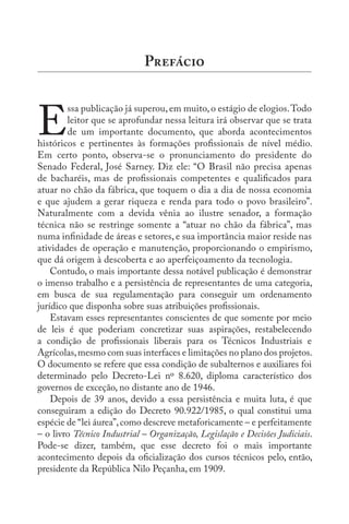 E
ssa publicação já superou,em muito,o estágio de elogios.Todo
leitor que se aprofundar nessa leitura irá observar que se trata
de um importante documento, que aborda acontecimentos
históricos e pertinentes às formações profissionais de nível médio.
Em certo ponto, observa-se o pronunciamento do presidente do
Senado Federal, José Sarney. Diz ele: “O Brasil não precisa apenas
de bacharéis, mas de profissionais competentes e qualificados para
atuar no chão da fábrica, que toquem o dia a dia de nossa economia
e que ajudem a gerar riqueza e renda para todo o povo brasileiro”.
Naturalmente com a devida vênia ao ilustre senador, a formação
técnica não se restringe somente a “atuar no chão da fábrica”, mas
numa infinidade de áreas e setores, e sua importância maior reside nas
atividades de operação e manutenção, proporcionando o empirismo,
que dá origem à descoberta e ao aperfeiçoamento da tecnologia.
Contudo, o mais importante dessa notável publicação é demonstrar
o imenso trabalho e a persistência de representantes de uma categoria,
em busca de sua regulamentação para conseguir um ordenamento
jurídico que disponha sobre suas atribuições profissionais.
Estavam esses representantes conscientes de que somente por meio
de leis é que poderiam concretizar suas aspirações, restabelecendo
a condição de profissionais liberais para os Técnicos Industriais e
Agrícolas,mesmo com suas interfaces e limitações no plano dos projetos.
O documento se refere que essa condição de subalternos e auxiliares foi
determinado pelo Decreto-Lei nº 8.620, diploma característico dos
governos de exceção, no distante ano de 1946.
Depois de 39 anos, devido a essa persistência e muita luta, é que
conseguiram a edição do Decreto 90.922/1985, o qual constitui uma
espécie de “lei áurea”,como descreve metaforicamente – e perfeitamente
– o livro Técnico Industrial – Organização, Legislação e Decisões Judiciais.
Pode-se dizer, também, que esse decreto foi o mais importante
acontecimento depois da oficialização dos cursos técnicos pelo, então,
presidente da República Nilo Peçanha, em 1909.
P
 