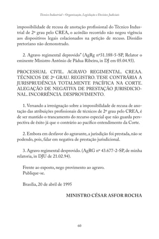 60
Técnico Industrial – Organização, Legislação e Decisões Judiciais
impossibilidade de recusa de anotação profissional do Técnico Indus-
trial de 2º grau pelo CREA, o acórdão recorrido não negou vigência
aos dispositivos legais colacionados na petição de recuso. Dissídio
pretoriano não demonstrado.
2. Agravo regimental deprovido” (AgRg nº31.188-5-SP, Relator o
eminente Ministro Antônio de Pádua Ribeiro, in DJ em 05.04.93).
PROCESSUAL CIVIL. AGRAVO REGIMENTAL. CREAA.
TÉCNICOS DE 2º GRAU. REGISTRO. TESE CONTRÁRIA A
JURISPRUDÊNCIA TOTALMENTE PACÍFICA NA CORTE.
ALEGAÇÃO DE NEGATIVA DE PRESTAÇÃO JURISDICIO-
NAL. INCORRÊNCIA. DESPROVIMENTO.
1. Versando a irresignação sobre a impossibilidade de recusa de ano-
tação das atribuições profissionais de técnicos de 2º grau pelo CREA, é
de ser mantido o trancamento do recurso especial que não guarda pers-
pectiva de êxito já que o contrário ao pacífico entendimento da Corte.
2. Embora em desfavor do agravante, a jurisdição foi prestada, não se
podendo, pois, falar em negativa de prestação jurisdicional.
3. Agravo regimental desprovido. (AgRG nº 43.677-2-SP, de minha
relatoria, in DJU de 21.02.94).
Frente ao exposto, nego provimento ao agravo.
Publique-se.
Brasília, 20 de abril de 1995
MINISTRO CÉSAR ASFOR ROCHA
 
