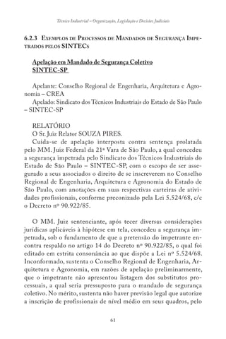 61
Técnico Industrial – Organização, Legislação e Decisões Judiciais
6.2.3 EXEMPLOS DE PROCESSOS DE MANDADOS DE SEGURANÇA IMPE-
TRADOS PELOS SINTECS
Apelação em Mandado de Segurança Coletivo
SINTEC-SP
Apelante: Conselho Regional de Engenharia, Arquitetura e Agro-
nomia – CREA
Apelado: Sindicato dos Técnicos Industriais do Estado de São Paulo
– SINTEC-SP
RELATÓRIO
O Sr. Juiz Relator SOUZA PIRES.
Cuida-se de apelação interposta contra sentença prolatada
pelo MM. Juiz Federal da 21ª Vara de São Paulo, a qual concedeu
a segurança impetrada pelo Sindicato dos Técnicos Industriais do
Estado de São Paulo – SINTEC-SP, com o escopo de ser asse-
gurado a seus associados o direito de se inscreverem no Conselho
Regional de Engenharia, Arquitetura e Agronomia do Estado de
São Paulo, com anotações em suas respectivas carteiras de ativi-
dades profissionais, conforme preconizado pela Lei 5.524/68, c/c
o Decreto nº 90.922/85.
O MM. Juiz sentenciante, após tecer diversas considerações
jurídicas aplicáveis à hipótese em tela, concedeu a segurança im-
petrada, sob o fundamento de que a pretensão do impetrante en-
contra respaldo no artigo 14 do Decreto nº 90.922/85, o qual foi
editado em estrita consonância ao que dispõe a Lei nº 5.524/68.
Inconformado, sustenta o Conselho Regional de Engenharia, Ar-
quitetura e Agronomia, em razões de apelação preliminarmente,
que o impetrante não apresentou listagem dos substitutos pro-
cessuais, a qual seria pressuposto para o mandado de segurança
coletivo. No mérito, sustenta não haver previsão legal que autorize
a inscrição de profissionais de nível médio em seus quadros, pelo
 