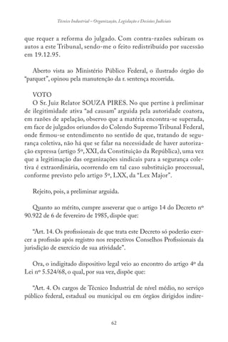 62
Técnico Industrial – Organização, Legislação e Decisões Judiciais
que requer a reforma do julgado. Com contra-razões subiram os
autos a este Tribunal, sendo-me o feito redistribuído por sucessão
em 19.12.95.
Aberto vista ao Ministério Público Federal, o ilustrado órgão do
“parquet”, opinou pela manutenção da r. sentença recorrida.
VOTO
O Sr. Juiz Relator SOUZA PIRES. No que pertine à preliminar
de ilegitimidade ativa “ad causam” arguida pela autoridade coatora,
em razões de apelação, observo que a matéria encontra-se superada,
em face de julgados oriundos do Colendo Supremo Tribunal Federal,
onde firmou-se entendimento no sentido de que, tratando de segu-
rança coletiva, não há que se falar na necessidade de haver autoriza-
ção expressa (artigo 5º, XXI, da Constituição da República), uma vez
que a legitimação das organizações sindicais para a segurança cole-
tiva é extraordinária, ocorrendo em tal caso substituição processual,
conforme previsto pelo artigo 5º, LXX, da “Lex Major”.
Rejeito, pois, a preliminar arguida.
Quanto ao mérito, cumpre asseverar que o artigo 14 do Decreto nº
90.922 de 6 de fevereiro de 1985, dispõe que:
“Art. 14. Os profissionais de que trata este Decreto só poderão exer-
cer a profissão após registro nos respectivos Conselhos Profissionais da
jurisdição de exercício de sua atividade”.
Ora, o indigitado dispositivo legal veio ao encontro do artigo 4º da
Lei nº 5.524/68, o qual, por sua vez, dispõe que:
“Art. 4. Os cargos de Técnico Industrial de nível médio, no serviço
público federal, estadual ou municipal ou em órgãos dirigidos indire-
 