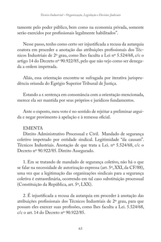 63
Técnico Industrial – Organização, Legislação e Decisões Judiciais
tamente pelo poder público, bem como na economia privada, somente
serão exercidos por profissionais legalmente habilitados”.
Nesse passo, tenho como certo ser injustificada a recusa da autarquia
coatora em proceder a anotação das atribuições profissionais dos Téc-
nicos Industriais de 2º grau, como lhes faculta a Lei nº 5.524/68, c/c o
artigo 14 do Decreto nº 90.922/85, pelo que não vejo como ser denega-
da a ordem impetrada.
Aliás, essa orientação encontra-se sufragada por iterativa jurispru-
dência oriunda do Egrégio Superior Tribunal de Justiça.
Estando a r.sentença em consonância com a orientação mencionada,
merece ela ser mantida por seus próprios e jurídicos fundamentos.
Ante o exposto, meu voto é no sentido de rejeitar a preliminar argui-
da e negar provimento à apelação e à remessa oficial.
EMENTA
Direito Administrativo Processual e Civil. Mandado de segurança
coletivo impetrado por entidade sindical. Legitimidade “da causam”.
Técnicos Industriais. Anotação de que trata a Lei. nº 5.524/68, c/c o
Decreto nº 90.922/85. Direito Assegurado.
1. Em se tratando de mandado de segurança coletivo, não há o que
se falar na necessidade de autorização expressa (art. 5º, XXI, da CF/88),
uma vez que a legitimação das organizações sindicais para a segurança
coletiva é extraordinária, ocorrendo em tal caso substituição processual
(Constituição da República, art. 5º, LXX).
2. É injustificada a recusa da autarquia em proceder à anotação das
atribuições profissionais dos Técnicos Industriais de 2º grau, para que
possam eles exercer suas profissões, como lhes faculta a Lei. 5.524/68,
c/c o art. 14 do Decreto nº 90.922/85.
 