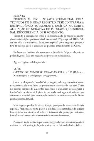 65
Técnico Industrial – Organização, Legislação e Decisões Judiciais
EMENTA
PROCESSUAL CIVIL. AGRAVO REGIMENTAL. CREA.
TÉCNICOS DE 2º GRAU. REGISTRO. TESE CONTRÁRIA À
JURISPRUDÊNCIA TOTALMENTE PACÍFICA NA CORTE.
ALEGAÇÃO DE NEGATIVA DE PRESTAÇÃO JURISDICIO-
NAL. INOCORRÊNCIA. DESPROVIMENTO.
Versando a irresignação sobre a impossibilidade de recusa de anota-
ção das atribuições profissionais de técnicos de 2º grau pelo CREA,é de
ser mantido o trancamento do recurso especial que não guarda perspec-
tiva de êxito já que é o contrário ao pacífico entendimento da Corte.
Embora em desfavor do agravante, a jurisdição foi prestada, não se
podendo, pois, falar em negativa de prestação jurisdicional.
Agravo regimental desprovido.
VOTO
O EXMO. SR. MINISTRO CÉSAR ASFOR ROCHA (Relator):
Não prospera a irresignação do agravante.
Como se desprende do relatório, a negativa de segmento fundou-se
na existência de uma linha de pensamento consolidada por esta Corte
no mesmo sentido do v. acórdão recorrido, o que, além de assegurar a
inexistência de afronta à legislação invocada, está a garantir o insucesso
do recurso especial, bem como pela ausência de comprovação da diver-
gência jurisprudencial.
Não se pode perder de vista a função precípua da via extraordinária
especial. Prepondera, neste passo, a unidade e a autoridade do direito
federal infra-constitucional sobre o interesse da parte, por natureza,
inconformada com a decisão contrária aos seus interesses.
No acesso a esta instância,portanto,emerge soberano o interesse coletivo
nacional na uniformização da jurisprudência e na defesa do direito federal.
 