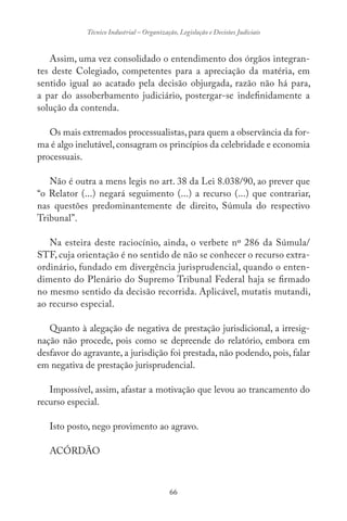 66
Técnico Industrial – Organização, Legislação e Decisões Judiciais
Assim, uma vez consolidado o entendimento dos órgãos integran-
tes deste Colegiado, competentes para a apreciação da matéria, em
sentido igual ao acatado pela decisão objurgada, razão não há para,
a par do assoberbamento judiciário, postergar-se indefinidamente a
solução da contenda.
Os mais extremados processualistas,para quem a observância da for-
ma é algo inelutável,consagram os princípios da celebridade e economia
processuais.
Não é outra a mens legis no art. 38 da Lei 8.038/90, ao prever que
“o Relator (...) negará seguimento (...) a recurso (...) que contrariar,
nas questões predominantemente de direito, Súmula do respectivo
Tribunal”.
Na esteira deste raciocínio, ainda, o verbete nº 286 da Súmula/
STF, cuja orientação é no sentido de não se conhecer o recurso extra-
ordinário, fundado em divergência jurisprudencial, quando o enten-
dimento do Plenário do Supremo Tribunal Federal haja se firmado
no mesmo sentido da decisão recorrida. Aplicável, mutatis mutandi,
ao recurso especial.
Quanto à alegação de negativa de prestação jurisdicional, a irresig-
nação não procede, pois como se depreende do relatório, embora em
desfavor do agravante, a jurisdição foi prestada, não podendo, pois, falar
em negativa de prestação jurisprudencial.
Impossível, assim, afastar a motivação que levou ao trancamento do
recurso especial.
Isto posto, nego provimento ao agravo.
ACÓRDÃO
 