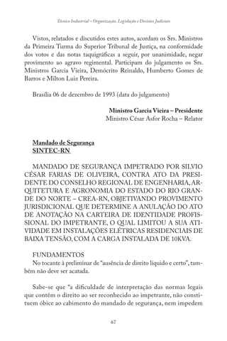 67
Técnico Industrial – Organização, Legislação e Decisões Judiciais
Vistos, relatados e discutidos estes autos, acordam os Srs. Ministros
da Primeira Turma do Superior Tribunal de Justiça, na conformidade
dos votos e das notas taquigráficas a seguir, por unanimidade, negar
provimento ao agravo regimental. Participam do julgamento os Srs.
Ministros Garcia Vieira, Demócrito Reinaldo, Humberto Gomes de
Barros e Milton Luiz Pereira.
Brasília 06 de dezembro de 1993 (data do julgamento)
Ministro Garcia Vieira – Presidente
Ministro César Asfor Rocha – Relator
Mandado de Segurança
SINTEC-RN
MANDADO DE SEGURANÇA IMPETRADO POR SILVIO
CÉSAR FARIAS DE OLIVEIRA, CONTRA ATO DA PRESI-
DENTE DO CONSELHO REGIONAL DE ENGENHARIA,AR-
QUITETURA E AGRONOMIA DO ESTADO DO RIO GRAN-
DE DO NORTE – CREA-RN, OBJETIVANDO PROVIMENTO
JURISDICIONAL QUE DETERMINE A ANULAÇÃO DO ATO
DE ANOTAÇÃO NA CARTEIRA DE IDENTIDADE PROFIS-
SIONAL DO IMPETRANTE, O QUAL LIMITOU A SUA ATI-
VIDADE EM INSTALAÇÕES ELÉTRICAS RESIDENCIAIS DE
BAIXA TENSÃO, COM A CARGA INSTALADA DE 10KVA.
FUNDAMENTOS
No tocante à preliminar de “ausência de direito líquido e certo”,tam-
bém não deve ser acatada.
Sabe-se que “a dificuldade de interpretação das normas legais
que contêm o direito ao ser reconhecido ao impetrante, não consti-
tuem óbice ao cabimento do mandado de segurança, nem impedem
 