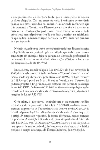 68
Técnico Industrial – Organização, Legislação e Decisões Judiciais
o seu julgamento de mérito”, desde que o impetrante comprove
os fatos alegados. Ora, no presente caso, inexistente controvérsia
quanto aos fatos narrados na inicial. A autoridade reconhece que
o impetrante é Técnico em Eletrotécnica e que fez a anotação na
carteira de identificação profissional deste. Portanto, apresentada
prova documental pré-constituída dos fatos descritos na inicial, não
há que se falar em inadequação da via eleita. Preliminar de carência
de ação rejeitada.
No mérito, verifica-se que o cerne questão reside na discussão acerca
da legalidade do ato praticado pela autoridade apontada como coatora,
consistente em anotação, feita na carteira de identidade profissional do
impetrante, limitando sua atividade a instalações elétricas de baixa ten-
são (carga instalada até 10 KVA).
Inicialmente, assinala-se que a Lei nº 5.524, de 5 de novembro de
1968,dispõe sobre o exercício da profissão de Técnico Industrial de nível
médio, sendo regulamentada pelo Decreto nº 90.922, de 6 de fevereiro
de 1985, o qual prevê no 2º art. 4º que os “técnicos em Eletrotécnica
poderão projetar e dirigir instalações elétricas com demanda de energia
de até 800 KVA”. O decreto 90.922/85, ao fazer essa estipulação, escla-
recendo os limites da atividade do técnico em eletrotécnica, não atuou à
margem da Lei nº 5.524/68.
Com efeito, o que inovou originalmente o ordenamento jurídico
– e tinha poderes para tanto – foi a Lei nº 5.524/68, ao dispor sobre o
exercício da profissão de Técnico Industrial de nível médio. O art. 2º do
referido diploma legal é o delineador da atividade do técnico, enquanto
o artigo 3º estabelece requisitos, de forma alternativa, para o exercício
da profissão. A restrição à liberdade de exercício profissional foi criada
pela Lei nº 5.524/68. O Decreto nº 90.922/85 inovou a ordem jurídica,
mas apenas de modo derivado, limitando-se a detalhar, com critérios
técnicos, o campo de atuação do Técnico Industrial de nível médio.
 