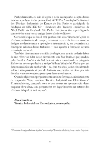 6
Particularmente, eu não integrei e nem acompanhei a ação desses
lutadores, embora tenha pertencido à ATESP – Associação Profissional
dos Técnicos Industriais do Estado de São Paulo, e participado da
fundação do SINTEC-SP – Sindicato dos Técnicos Industriais de
Nível Médio do Estado de São Paulo. Entretanto, tive o privilégio de
conhecê-los e me tornar amigo desses distintos líderes.
Certamente que o Brasil terá ganhos com essa “libertação”, pois os
técnicos profissionais de campo, treinados na arte de fazer – como se
designa modernamente a operação e manutenção e, em decorrência, a
concepção advinda desses trabalhos – são agentes à formação de uma
tecnologia nacional.
Também já superamos o estádio de elogio,mas eu não poderia deixar
de me referir ao líder desse movimento em São Paulo, e que irradiou
pelo Brasil e América do Sul defendendo e valorizando a categoria.
Refiro-me ao companheiro e amigo Wilson Wanderlei Vieira que, em
determinada fase da minha vida – eu, com 66 anos, já me considerando
velho e ultrapassado depois de lecionar em escolas técnicas por três
décadas – me convenceu a participar desse movimento.
Quandoalguémmeperguntasobreaminhaformação,imediatamente
eu respondo: “Sou, também, Técnico Industrial em Eletrotécnica”.
E, naturalmente, concordo com o que consta na apresentação dessa
pequena obra: deve, sim, permanecer em lugar honroso na estante dos
técnicos, tal qual os vale mecum¹.
Alceu Rosolino
Técnico Industrial em Eletrotécnica, com orgulho
__________________________________________________________________
1
Expressão de origem latina e significa “vem comigo”.Livro de referência,de uso muito frequente.
 