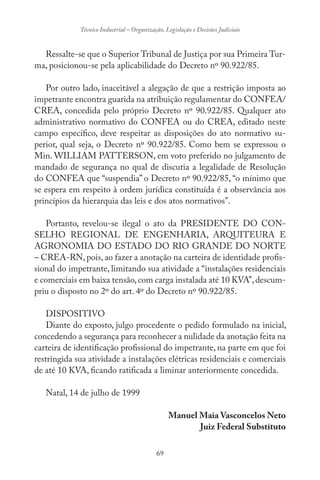 69
Técnico Industrial – Organização, Legislação e Decisões Judiciais
Ressalte-se que o Superior Tribunal de Justiça por sua Primeira Tur-
ma, posicionou-se pela aplicabilidade do Decreto nº 90.922/85.
Por outro lado, inaceitável a alegação de que a restrição imposta ao
impetrante encontra guarida na atribuição regulamentar do CONFEA/
CREA, concedida pelo próprio Decreto nº 90.922/85. Qualquer ato
administrativo normativo do CONFEA ou do CREA, editado neste
campo específico, deve respeitar as disposições do ato normativo su-
perior, qual seja, o Decreto nº 90.922/85. Como bem se expressou o
Min. WILLIAM PATTERSON, em voto preferido no julgamento de
mandado de segurança no qual de discutia a legalidade de Resolução
do CONFEA que “suspendia” o Decreto nº 90.922/85, “o mínimo que
se espera em respeito à ordem jurídica constituída é a observância aos
princípios da hierarquia das leis e dos atos normativos”.
Portanto, revelou-se ilegal o ato da PRESIDENTE DO CON-
SELHO REGIONAL DE ENGENHARIA, ARQUITEURA E
AGRONOMIA DO ESTADO DO RIO GRANDE DO NORTE
– CREA-RN, pois, ao fazer a anotação na carteira de identidade profis-
sional do impetrante, limitando sua atividade a “instalações residenciais
e comerciais em baixa tensão,com carga instalada até 10 KVA”,descum-
priu o disposto no 2º do art. 4º do Decreto nº 90.922/85.
DISPOSITIVO
Diante do exposto, julgo procedente o pedido formulado na inicial,
concedendo a segurança para reconhecer a nulidade da anotação feita na
carteira de identificação profissional do impetrante, na parte em que foi
restringida sua atividade a instalações elétricas residenciais e comerciais
de até 10 KVA, ficando ratificada a liminar anteriormente concedida.
Natal, 14 de julho de 1999
Manuel Maia Vasconcelos Neto
Juiz Federal Substituto
 