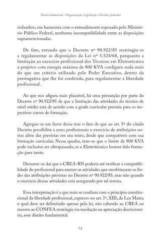 71
Técnico Industrial – Organização, Legislação e Decisões Judiciais
vislumbro, em harmonia com o entendimento esposado pelo Ministé-
rio Público Federal, nenhuma incompatibilidade entre as disposições
supramencionadas.
De fato, entendo que o Decreto nº 90.922/85 restringiu-se
a regulamentar as disposições da Lei nº 5.524/68, porquanto a
limitação ao exercício profissional dos Técnicos em Eletrotécnica
a projetos com energia máxima de 800 KVA configura nada mais
do que um critério utilizado pelo Poder Executivo, dentro da
prerrogativa que lhe foi conferida, para regulamentar a liberdade
profissional.
Ao que nos afigura mais plausível, há uma presunção por parte do
Decreto nº 90.922/85 de que a limitação das atividades do técnico de
nível médio está de acordo com a grade curricular prevista para os res-
pectivos cursos de formação.
Agregue-se em favor dessa tese o fato de que ao art. 5º do citado
Decreto possibilita a esses profissionais o exercício de atribuições ou-
tras além das previstas em seu texto, desde que compatíveis com sua
formação curricular. Nessa quadra, tem–se que o limite de 800 KVA
pode inclusive ser ultrapassado, se o Eletrotécnico houver tido forma-
ção para tanto.
Dessume-se daí que o CREA-RN poderia até verificar a compatibi-
lidade do profissional para exercer as atividades que exorbitassem os lin-
des das atribuições previstas no Decreto nº 90.922/85, mas não quando
o exercício dessas atividades está assegurado por tal norma.
Essa interpretação é a que mais se coaduna com o princípio constitu-
cional da liberdade profissional, expresso no art. 5º, XIII, da Lex Mater,
o qual deve ser delimitado apenas pela lei, não cabendo ao CREA ou
mesmo ao CONFEA restringir,via resolução ou apreciação discricioná-
ria, esse direito fundamental.
 