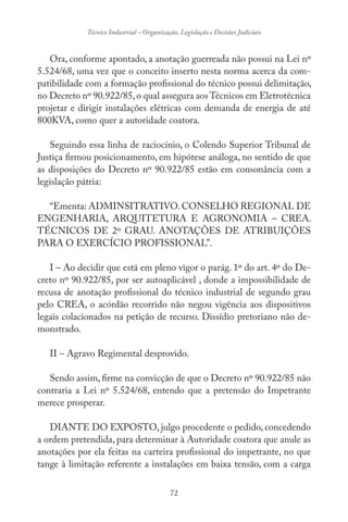 72
Técnico Industrial – Organização, Legislação e Decisões Judiciais
Ora, conforme apontado, a anotação guerreada não possui na Lei nº
5.524/68, uma vez que o conceito inserto nesta norma acerca da com-
patibilidade com a formação profissional do técnico possui delimitação,
no Decreto nº 90.922/85,o qual assegura aos Técnicos em Eletrotécnica
projetar e dirigir instalações elétricas com demanda de energia de até
800KVA, como quer a autoridade coatora.
Seguindo essa linha de raciocínio, o Colendo Superior Tribunal de
Justiça firmou posicionamento, em hipótese análoga, no sentido de que
as disposições do Decreto nº 90.922/85 estão em consonância com a
legislação pátria:
“Ementa: ADMINSITRATIVO.CONSELHO REGIONAL DE
ENGENHARIA, ARQUITETURA E AGRONOMIA – CREA.
TÉCNICOS DE 2º GRAU. ANOTAÇÕES DE ATRIBUIÇÕES
PARA O EXERCÍCIO PROFISSIONAL”.
I – Ao decidir que está em pleno vigor o parág. 1º do art. 4º do De-
creto nº 90.922/85, por ser autoaplicável , donde a impossibilidade de
recusa de anotação profissional do técnico industrial de segundo grau
pelo CREA, o acórdão recorrido não negou vigência aos dispositivos
legais colacionados na petição de recurso. Dissídio pretoriano não de-
monstrado.
II – Agravo Regimental desprovido.
Sendo assim, firme na convicção de que o Decreto nº 90.922/85 não
contraria a Lei nº 5.524/68, entendo que a pretensão do Impetrante
merece prosperar.
DIANTE DO EXPOSTO, julgo procedente o pedido, concedendo
a ordem pretendida, para determinar à Autoridade coatora que anule as
anotações por ela feitas na carteira profissional do impetrante, no que
tange à limitação referente a instalações em baixa tensão, com a carga
 