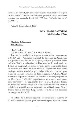 73
Técnico Industrial – Organização, Legislação e Decisões Judiciais
instalada até 10KVA, bem como que proceda a novas anotações naquela
carteira, fazendo constar à atribuição de projetar e dirigir instalações
elétricas com demanda de até 800 KVA (art. 4º, 2º, do Decreto nº
90.922/85).
Natal, 13 de setembro de 1999
IVAN LIRA DE CARVALHO
Juiz Federal da 5º Vara
Mandado de Segurança
SINTEC-AL
RELATÓRIO
O JUIZ UBALDO ATAÍDE CAVALCANTE.
Trata-se de mandado de segurança coletivo interposto contra
o CREA-AL – Conselho Regional de Engenharia, Arquitetura
e Agronomia do Estado do Alagoas, substitui processualmente
todos os Técnicos Industriais em Eletrotécnica de nível médio no
Estado do Alagoas, bem como pretende representar, ainda, todos
os técnicos das areas de Arquitetura e Engenharia, bem como
quaisquer outros associados que estejam sofrendo restrições para
o exercício dessas profissões em face da recusa do CREA-AL em
anotar nas respectivas carteiras de trabalho as atribuições previstas
no Decreto nº 90.922/85, impedindo-os de exercer plenamente
estas profissões, sob o argumento de que o CONFEA não baixou
as Resoluções necessárias para a execução do multicitado decreto,
referindo-se especificamente ao fato de que os Técnicos em Eletro-
técnica possam projetar e dirigir instalações elétricas com demanda
de energia até 800 KVA.
Foi interposto o recurso apelatório aduzindo que o Decreto nº
90.922/85 diz textualmente que o eletrotécnico pode atuar em tensões
 