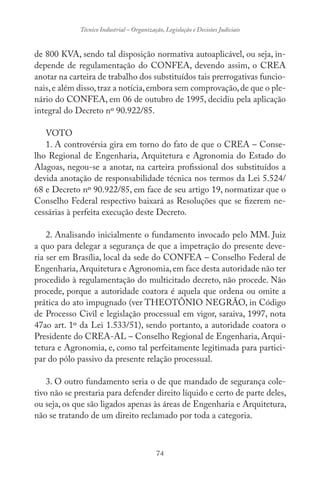 74
Técnico Industrial – Organização, Legislação e Decisões Judiciais
de 800 KVA, sendo tal disposição normativa autoaplicável, ou seja, in-
depende de regulamentação do CONFEA, devendo assim, o CREA
anotar na carteira de trabalho dos substituídos tais prerrogativas funcio-
nais,e além disso,traz a notícia,embora sem comprovação,de que o ple-
nário do CONFEA, em 06 de outubro de 1995, decidiu pela aplicação
integral do Decreto nº 90.922/85.
VOTO
1. A controvérsia gira em torno do fato de que o CREA – Conse-
lho Regional de Engenharia, Arquitetura e Agronomia do Estado do
Alagoas, negou-se a anotar, na carteira profissional dos substituídos a
devida anotação de responsabilidade técnica nos termos da Lei 5.524/
68 e Decreto nº 90.922/85, em face de seu artigo 19, normatizar que o
Conselho Federal respectivo baixará as Resoluções que se fizerem ne-
cessárias à perfeita execução deste Decreto.
2. Analisando inicialmente o fundamento invocado pelo MM. Juiz
a quo para delegar a segurança de que a impetração do presente deve-
ria ser em Brasília, local da sede do CONFEA – Conselho Federal de
Engenharia,Arquitetura e Agronomia,em face desta autoridade não ter
procedido à regulamentação do multicitado decreto, não procede. Não
procede, porque a autoridade coatora é aquela que ordena ou omite a
prática do ato impugnado (ver THEOTÔNIO NEGRÃO, in Código
de Processo Civil e legislação processual em vigor, saraiva, 1997, nota
47ao art. 1º da Lei 1.533/51), sendo portanto, a autoridade coatora o
Presidente do CREA-AL – Conselho Regional de Engenharia, Arqui-
tetura e Agronomia, e, como tal perfeitamente legitimada para partici-
par do pólo passivo da presente relação processual.
3. O outro fundamento seria o de que mandado de segurança cole-
tivo não se prestaria para defender direito líquido e certo de parte deles,
ou seja, os que são ligados apenas às áreas de Engenharia e Arquitetura,
não se tratando de um direito reclamado por toda a categoria.
 