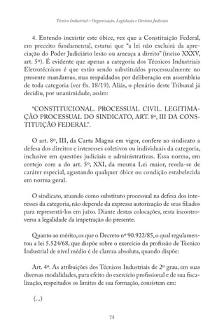 75
Técnico Industrial – Organização, Legislação e Decisões Judiciais
4. Entendo inexistir este óbice, vez que a Constituição Federal,
em preceito fundamental, estatui que “a lei não excluirá da apre-
ciação do Poder Judiciário lesão ou ameaça a direito” (inciso XXXV,
art. 5º). É evidente que apenas a categoria dos Técnicos Industriais
Eletrotécnicos é que estão sendo substituídos processualmente no
presente mandamus, mas respaldados por deliberação em assembleia
de toda categoria (ver fls. 18/19). Aliás, o plenário deste Tribunal já
decidiu, por unanimidade, assim:
“CONSTITUCIONAL. PROCESSUAL CIVIL. LEGITIMA-
ÇÃO PROCESSUAL DO SINDICATO, ART. 8º, III DA CONS-
TITUIÇÃO FEDERAL”.
O art. 8º, III, da Carta Magna em vigor, confere ao sindicato a
defesa dos direitos e interesses coletivos ou individuais da categoria,
inclusive em questões judiciais e administrativas. Essa norma, em
cortejo com a do art. 5º, XXI, da mesma Lei maior, revela-se de
caráter especial, agastando qualquer óbice ou condição estabelecida
em norma geral.
O sindicato, atuando como substituto processual na defesa dos inte-
resses da categoria, não depende da expressa autorização de seus filiados
para representá-los em juízo. Diante destas colocações, resta incontro-
versa a legalidade da impetração do presente.
Quanto ao mérito,os que o Decreto nº 90.922/85,o qual regulamen-
tou a lei 5.524/68, que dispõe sobre o exercício da profissão de Técnico
Industrial de nível médio é de clareza absoluta, quando dispõe:
Art. 4º. As atribuições dos Técnicos Industriais de 2º grau, em suas
diversas modalidades,para efeito do exercício profissional e de sua fisca-
lização, respeitados os limites de sua formação, consistem em:
(...)
 