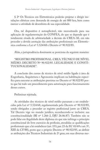 76
Técnico Industrial – Organização, Legislação e Decisões Judiciais
§ 2º Os Técnicos em Eletrotécnica poderão projetar e dirigir ins-
talações elétricas com demanda de energia de até 800 kva, bem como
exercer a atividade de desenhista de sua especialidade.
Ora, tal dispositivo é autoaplicável, não necessitando para sua
aplicação de regulamentação do CONFEA, do que se depende que é
totalmente eivada de arbitrariedade a decisão do CREA-AL em não
proceder a devida anotação das atribuições profissionais em Eletrotéc-
nica conforme a Lei nº 5.524/68 e Decreto nº 90.922/85.
Aliás, a jurisprudência dominante se posiciona da seguinte maneira:
“REGISTRO PROFISSIONAL.CREA.TÉCNICO DE NÍVEL
MÉDIO. DECRETO Nº 90.922/85. LEGALIDADE E CONSTI-
TUCIONALIDADE”.
A conclusão dos cursos de técnico de nível médio ligado à área de
Engenharia, Arquitetura e Agronomia implicam na habilitação especí-
fica para executar as atribuições previstas no Decreto nº 90.922/85 pos-
to que há todo um procedimento para autorização para funcionamento
desses cursos.
Preliminar rejeitada.
As atividades dos técnicos de nível médio passaram a ser estabele-
cidas pela Lei nº 5.524/68, regulamentada pelo Decreto nº 90.922/85,
sendo obrigados a proceder ao registro profissional junto ao CREA.
Tal Decreto vige no mundo jurídico, reconhecendo-se inclusive sua
constitucionalidade (RI nº 1.266-2, DJU 26.06.87). Também não se
pode falar em ilegalidade deste diploma eis que não infringe o princípio
constitucional do livre exercício da profissão, atendidas as qualificações
profissionais que a lei estabelecer (art.153,par.23 da EC 01/69 e art.5º,
XIII da CF/88), posto que o próprio Decreto nº 90.922/85, ao definir
as atribuições dos Técnicos Industriais de 2º grau, em suas diversas mo-
 