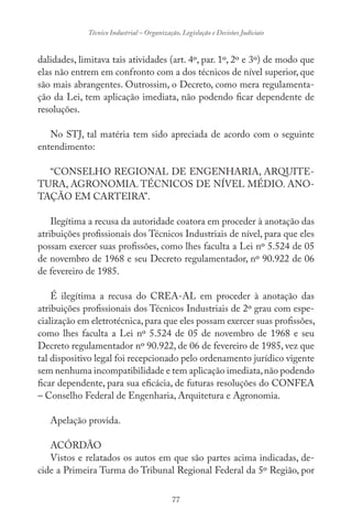 77
Técnico Industrial – Organização, Legislação e Decisões Judiciais
dalidades, limitava tais atividades (art. 4º, par. 1º, 2º e 3º) de modo que
elas não entrem em confronto com a dos técnicos de nível superior, que
são mais abrangentes. Outrossim, o Decreto, como mera regulamenta-
ção da Lei, tem aplicação imediata, não podendo ficar dependente de
resoluções.
No STJ, tal matéria tem sido apreciada de acordo com o seguinte
entendimento:
“CONSELHO REGIONAL DE ENGENHARIA, ARQUITE-
TURA, AGRONOMIA. TÉCNICOS DE NÍVEL MÉDIO. ANO-
TAÇÃO EM CARTEIRA”.
Ilegítima a recusa da autoridade coatora em proceder à anotação das
atribuições profissionais dos Técnicos Industriais de nível, para que eles
possam exercer suas profissões, como lhes faculta a Lei nº 5.524 de 05
de novembro de 1968 e seu Decreto regulamentador, nº 90.922 de 06
de fevereiro de 1985.
É ilegítima a recusa do CREA-AL em proceder à anotação das
atribuições profissionais dos Técnicos Industriais de 2º grau com espe-
cialização em eletrotécnica,para que eles possam exercer suas profissões,
como lhes faculta a Lei nº 5.524 de 05 de novembro de 1968 e seu
Decreto regulamentador nº 90.922, de 06 de fevereiro de 1985, vez que
tal dispositivo legal foi recepcionado pelo ordenamento jurídico vigente
sem nenhuma incompatibilidade e tem aplicação imediata,não podendo
ficar dependente, para sua eficácia, de futuras resoluções do CONFEA
– Conselho Federal de Engenharia, Arquitetura e Agronomia.
Apelação provida.
ACÓRDÃO
Vistos e relatados os autos em que são partes acima indicadas, de-
cide a Primeira Turma do Tribunal Regional Federal da 5º Região, por
 