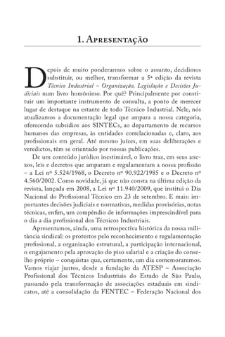 D
epois de muito ponderarmos sobre o assunto, decidimos
substituir, ou melhor, transformar a 5ª edição da revista
Técnico Industrial – Organização, Legislação e Decisões Ju-
diciais num livro homônimo. Por quê? Principalmente por consti-
tuir um importante instrumento de consulta, a ponto de merecer
lugar de destaque na estante de todo Técnico Industrial. Nele, nós
atualizamos a documentação legal que ampara a nossa categoria,
oferecendo subsídios aos SINTECs, ao departamento de recursos
humanos das empresas, às entidades correlacionadas e, claro, aos
profissionais em geral. Até mesmo juízes, em suas deliberações e
veredictos, têm se orientado por nossas publicações.
De um conteúdo jurídico inestimável, o livro traz, em seus ane-
xos, leis e decretos que amparam e regulamentam a nossa profissão
– a Lei nº 5.524/1968, o Decreto nº 90.922/1985 e o Decreto nº
4.560/2002. Como novidade, já que não consta na última edição da
revista, lançada em 2008, a Lei nº 11.940/2009, que institui o Dia
Nacional do Profissional Técnico em 23 de setembro. E mais: im-
portantes decisões judiciais e normativas, medidas provisórias, notas
técnicas, enfim, um compêndio de informações imprescindível para
o dia a dia profissional dos Técnicos Industriais.
Apresentamos, ainda, uma retrospectiva histórica da nossa mili-
tância sindical: os protestos pelo reconhecimento e regulamentação
profissional, a organização estrutural, a participação internacional,
o engajamento pela aprovação do piso salarial e a criação do conse-
lho próprio – conquistas que, certamente, um dia comemoraremos.
Vamos viajar juntos, desde a fundação da ATESP – Associação
Profissional dos Técnicos Industriais do Estado de São Paulo,
passando pela transformação de associações estaduais em sindi-
catos, até a consolidação da FENTEC – Federação Nacional dos
1. A
 