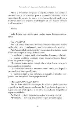 80
Técnico Industrial – Organização, Legislação e Decisões Judiciais
Afasto a preliminar, porquanto o writ foi devidamente instruído,
mostrando-se a via adequada para a pretendida discussão dada a
necessidade do apelado de buscar o provimento jurisdicional apto a
afastar as limitações impostas às atribuições de seus filiados Técnicos
em Eletrotécnica.
Mérito.
Cabe destacar que a controvérsia enseja o exame dos seguintes pre-
ceitos:
“Lei nº 5.524/68:
Art. 1º. É livre o exercício da profissão do Técnico Industrial de nível
médio, observadas as condições de capacidade estabelecidas nesta lei.
Art.2º.A atividade profissional do Técnico Industrial de nível médio
efetiva-se no seguinte campo de realizações:
I – conduzir a execução técnica dos trabalhos de sua especialidade;
II – prestar assistência técnica no estudo e desenvolvimento de pro-
jetos e pesquisas tecnológicas;
III – orientar e coordenar a execução dos serviços de manutenção de
equipamentos e instalações;
IV – dar assistência técnica na compra, venda e utilização de produ-
tos e equipamentos especializados;
V – responsabilizar-se pela elaboração e execução de projetos, com-
patíveis com a respectiva formação profissional.”
“Resolução/CONFEA nº 218/73:
Art. 1º. Para efeito de fiscalização do exercício profissional cor-
respondente às diferentes modalidades da Engenharia, Arquitetura e
Agronomia em nível superior e em nível médio, ficam designadas as
seguintes atividades:
Atividade 01 – Supervisão, coordenação e orientação técnica;
Atividade 02 – Estudo, planejamento, projeto e especificações;
 