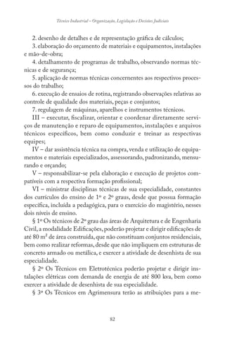 82
Técnico Industrial – Organização, Legislação e Decisões Judiciais
2. desenho de detalhes e de representação gráfica de cálculos;
3. elaboração do orçamento de materiais e equipamentos, instalações
e mão-de-obra;
4. detalhamento de programas de trabalho, observando normas téc-
nicas e de segurança;
5. aplicação de normas técnicas concernentes aos respectivos proces-
sos do trabalho;
6. execução de ensaios de rotina, registrando observações relativas ao
controle de qualidade dos materiais, peças e conjuntos;
7. regulagem de máquinas, aparelhos e instrumentos técnicos.
III – executar, fiscalizar, orientar e coordenar diretamente servi-
ços de manutenção e reparo de equipamentos, instalações e arquivos
técnicos específicos, bem como conduzir e treinar as respectivas
equipes;
IV – dar assistência técnica na compra, venda e utilização de equipa-
mentos e materiais especializados, assessorando, padronizando, mensu-
rando e orçando;
V – responsabilizar-se pela elaboração e execução de projetos com-
patíveis com a respectiva formação profissional;
VI – ministrar disciplinas técnicas de sua especialidade, constantes
dos currículos do ensino de 1º e 2º graus, desde que possua formação
específica, incluída a pedagógica, para o exercício do magistério, nesses
dois níveis de ensino.
§ 1º Os técnicos de 2º grau das áreas de Arquitetura e de Engenharia
Civil,a modalidade Edificações,poderão projetar e dirigir edificações de
até 80 m² de área construída,que não constituam conjuntos residenciais,
bem como realizar reformas,desde que não impliquem em estruturas de
concreto armado ou metálica, e exercer a atividade de desenhista de sua
especialidade.
§ 2º Os Técnicos em Eletrotécnica poderão projetar e dirigir ins-
talações elétricas com demanda de energia de até 800 kva, bem como
exercer a atividade de desenhista de sua especialidade.
§ 3º Os Técnicos em Agrimensura terão as atribuições para a me-
 