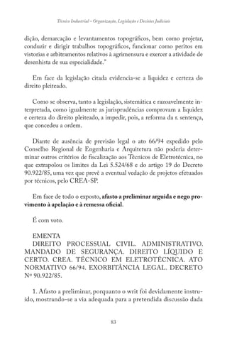 83
Técnico Industrial – Organização, Legislação e Decisões Judiciais
dição, demarcação e levantamentos topográficos, bem como projetar,
conduzir e dirigir trabalhos topográficos, funcionar como peritos em
vistorias e arbitramentos relativos à agrimensura e exercer a atividade de
desenhista de sua especialidade.”
Em face da legislação citada evidencia-se a liquidez e certeza do
direito pleiteado.
Como se observa, tanto a legislação, sistemática e razoavelmente in-
terpretada, como igualmente as jurisprudências comprovam a liquidez
e certeza do direito pleiteado, a impedir, pois, a reforma da r. sentença,
que concedeu a ordem.
Diante de ausência de previsão legal o ato 66/94 expedido pelo
Conselho Regional de Engenharia e Arquitetura não poderia deter-
minar outros critérios de fiscalização aos Técnicos de Eletrotécnica, no
que extrapolou os limites da Lei 5.524/68 e do artigo 19 do Decreto
90.922/85, uma vez que prevê a eventual vedação de projetos efetuados
por técnicos, pelo CREA-SP.
Em face de todo o exposto, afasto a preliminar arguida e nego pro-
vimento à apelação e à remessa oficial.
É com voto.
EMENTA
DIREITO PROCESSUAL CIVIL. ADMINISTRATIVO.
MANDADO DE SEGURANÇA. DIREITO LÍQUIDO E
CERTO. CREA. TÉCNICO EM ELETROTÉCNICA. ATO
NORMATIVO 66/94. EXORBITÂNCIA LEGAL. DECRETO
Nº 90.922/85.
1. Afasto a preliminar, porquanto o writ foi devidamente instru-
ído, mostrando-se a via adequada para a pretendida discussão dada
 