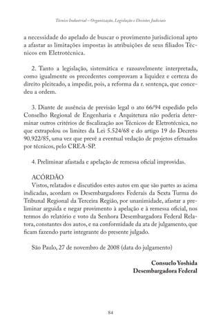 84
Técnico Industrial – Organização, Legislação e Decisões Judiciais
a necessidade do apelado de buscar o provimento jurisdicional apto
a afastar as limitações impostas às atribuições de seus filiados Téc-
nicos em Eletrotécnica.
2. Tanto a legislação, sistemática e razoavelmente interpretada,
como igualmente os precedentes comprovam a liquidez e certeza do
direito pleiteado, a impedir, pois, a reforma da r. sentença, que conce-
deu a ordem.
3. Diante de ausência de previsão legal o ato 66/94 expedido pelo
Conselho Regional de Engenharia e Arquitetura não poderia deter-
minar outros critérios de fiscalização aos Técnicos de Eletrotécnica, no
que extrapolou os limites da Lei 5.524/68 e do artigo 19 do Decreto
90.922/85, uma vez que prevê a eventual vedação de projetos efetuados
por técnicos, pelo CREA-SP.
4. Preliminar afastada e apelação de remessa oficial improvidas.
ACÓRDÃO
Vistos, relatados e discutidos estes autos em que são partes as acima
indicadas, acordam os Desembargadores Federais da Sexta Turma do
Tribunal Regional da Terceira Região, por unanimidade, afastar a pre-
liminar arguida e negar provimento à apelação e à remessa oficial, nos
termos do relatório e voto da Senhora Desembargadora Federal Rela-
tora, constantes dos autos, e na conformidade da ata de julgamento, que
ficam fazendo parte integrante do presente julgado.
São Paulo, 27 de novembro de 2008 (data do julgamento)
Consuelo Yoshida
Desembargadora Federal
 