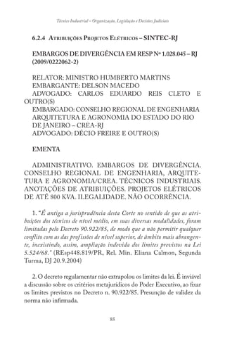 85
Técnico Industrial – Organização, Legislação e Decisões Judiciais
6.2.4 ATRIBUIÇÕES PROJETOS ELÉTRICOS – SINTEC-RJ
EMBARGOS DE DIVERGÊNCIA EM RESP Nº 1.028.045 – RJ
(2009/0222062-2)
RELATOR: MINISTRO HUMBERTO MARTINS
EMBARGANTE: DELSON MACEDO
ADVOGADO: CARLOS EDUARDO REIS CLETO E
OUTRO(S)
EMBARGADO: CONSELHO REGIONAL DE ENGENHARIA
ARQUITETURA E AGRONOMIA DO ESTADO DO RIO
DE JANEIRO – CREA-RJ
ADVOGADO: DÉCIO FREIRE E OUTRO(S)
EMENTA
ADMINISTRATIVO. EMBARGOS DE DIVERGÊNCIA.
CONSELHO REGIONAL DE ENGENHARIA, ARQUITE-
TURA E AGRONOMIA/CREA. TÉCNICOS INDUSTRIAIS.
ANOTAÇÕES DE ATRIBUIÇÕES. PROJETOS ELÉTRICOS
DE ATÉ 800 KVA. ILEGALIDADE. NÃO OCORRÊNCIA.
1. “É antiga a jurisprudência desta Corte no sentido de que as atri-
buições dos técnicos de nível médio, em suas diversas modalidades, foram
limitadas pelo Decreto 90.922/85, de modo que a não permitir qualquer
conflito com as das profissões de nível superior, de âmbito mais abrangen-
te, inexistindo, assim, ampliação indevida dos limites previstos na Lei
5.524/68.” (REsp448.819/PR, Rel. Min. Eliana Calmon, Segunda
Turma, DJ 20.9.2004)
2.O decreto regulamentar não extrapolou os limites da lei.É inviável
a discussão sobre os critérios metajurídicos do Poder Executivo, ao fixar
os limites previstos no Decreto n. 90.922/85. Presunção de validez da
norma não infirmada.
 