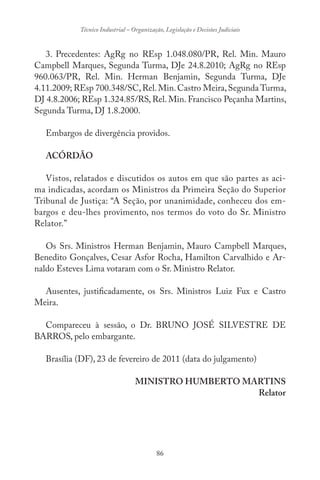 86
Técnico Industrial – Organização, Legislação e Decisões Judiciais
3. Precedentes: AgRg no REsp 1.048.080/PR, Rel. Min. Mauro
Campbell Marques, Segunda Turma, DJe 24.8.2010; AgRg no REsp
960.063/PR, Rel. Min. Herman Benjamin, Segunda Turma, DJe
4.11.2009; REsp 700.348/SC,Rel.Min.Castro Meira,Segunda Turma,
DJ 4.8.2006; REsp 1.324.85/RS, Rel. Min. Francisco Peçanha Martins,
Segunda Turma, DJ 1.8.2000.
Embargos de divergência providos.
ACÓRDÃO
Vistos, relatados e discutidos os autos em que são partes as aci-
ma indicadas, acordam os Ministros da Primeira Seção do Superior
Tribunal de Justiça: “A Seção, por unanimidade, conheceu dos em-
bargos e deu-lhes provimento, nos termos do voto do Sr. Ministro
Relator.”
Os Srs. Ministros Herman Benjamin, Mauro Campbell Marques,
Benedito Gonçalves, Cesar Asfor Rocha, Hamilton Carvalhido e Ar-
naldo Esteves Lima votaram com o Sr. Ministro Relator.
Ausentes, justificadamente, os Srs. Ministros Luiz Fux e Castro
Meira.
Compareceu à sessão, o Dr. BRUNO JOSÉ SILVESTRE DE
BARROS, pelo embargante.
Brasília (DF), 23 de fevereiro de 2011 (data do julgamento)
MINISTRO HUMBERTO MARTINS
Relator
 