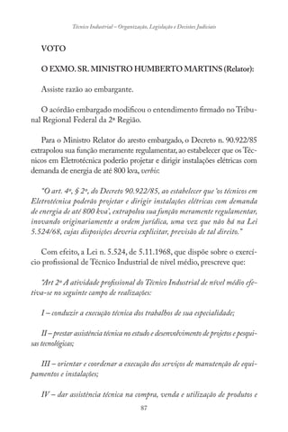 87
Técnico Industrial – Organização, Legislação e Decisões Judiciais
VOTO
O EXMO.SR.MINISTRO HUMBERTO MARTINS (Relator):
Assiste razão ao embargante.
O acórdão embargado modificou o entendimento firmado no Tribu-
nal Regional Federal da 2ª Região.
Para o Ministro Relator do aresto embargado, o Decreto n. 90.922/85
extrapolou sua função meramente regulamentar,ao estabelecer que os Téc-
nicos em Eletrotécnica poderão projetar e dirigir instalações elétricas com
demanda de energia de até 800 kva,verbis:
“O art. 4º, § 2º, do Decreto 90.922/85, ao estabelecer que ‘os técnicos em
Eletrotécnica poderão projetar e dirigir instalações elétricas com demanda
de energia de até 800 kva’, extrapolou sua função meramente regulamentar,
inovando originariamente a ordem jurídica, uma vez que não há na Lei
5.524/68, cujas disposições deveria explicitar, previsão de tal direito.”
Com efeito, a Lei n. 5.524, de 5.11.1968, que dispõe sobre o exercí-
cio profissional de Técnico Industrial de nível médio, prescreve que:
“Art 2º A atividade profissional do Técnico Industrial de nível médio efe-
tiva-se no seguinte campo de realizações:
I – conduzir a execução técnica dos trabalhos de sua especialidade;
II – prestar assistência técnica no estudo e desenvolvimento de projetos e pesqui-
sas tecnológicas;
III – orientar e coordenar a execução dos serviços de manutenção de equi-
pamentos e instalações;
IV – dar assistência técnica na compra, venda e utilização de produtos e
 