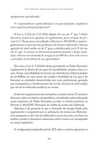 88
Técnico Industrial – Organização, Legislação e Decisões Judiciais
equipamentos especializados;
V – responsabilizar-se pela elaboração e execução de projetos, compatíveis
com a respectiva formação profissional.”
A Lei n. 5.524, de 5.11.1968, dispõe em seu art. 5° que “o Poder
Executivo promoverá expedição de regulamentos, para execução da pre-
sente Lei”. Neste passo, foi editado o Decreto n. 90.922/85, o qual re-
gulamentou o exercício das profissões de técnico industrial e técnico
agrícola de nível médio ou de 2° grau, estabelecendo, no § 2º de seu
art. 4°, que “os técnicos em Eletrotécnica poderão projetar e dirigir insta-
lações elétricas com demanda de energia de até 800 kva, bem como exercer
a atividade de desenhista de sua especialidade”.
Em suma é Lei nº 5.524/68 aberta, permitindo ao Poder Executivo
regulamentá-la dentro de um grau de razoabilidade mínima, como é o
caso.Assim,a possibilidade do técnico em eletrotécnica elaborar projeto
de até 800kva, no meu sentir, não amplia a finalidade da Lei, que é de
fomentar as atividades desenvolvidas por esses profissionais, gerando,
por consequência, o fortalecimento das escolas técnicas de nível médio,
que são de reconhecida excelência no ensino.
O decreto regulamentar não extrapolou os limites da lei. É inviável a
discussão sobre os critérios metajurídicos, considerados pela embargada
como empíricos, do Poder Executivo, ao fixar os limites previstos no
Decreto n. 90.922/85. Presunção de validez da norma não infirmada.
Ademais, é de presumir-se que a demanda de energia fixada pelo
regulamento é compatível com as atribuições do técnico em Eletrotéc-
nica,porquanto as leis não são elaboradas a esmo,mas sim,com base em
análises,estudos e elementos minuciosos sobre o tema a ser incorporado
ao campo legislativo.
A configuração jurisprudencial do STJ sobre a matéria apresenta-se
 