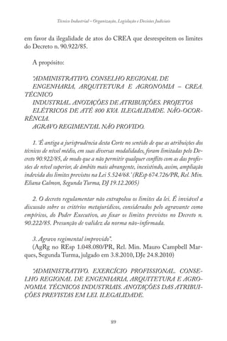 89
Técnico Industrial – Organização, Legislação e Decisões Judiciais
em favor da ilegalidade de atos do CREA que desrespeitem os limites
do Decreto n. 90.922/85.
A propósito:
“ADMINISTRATIVO. CONSELHO REGIONAL DE
ENGENHARIA, ARQUITETURA E AGRONOMIA – CREA.
TÉCNICO
INDUSTRIAL. ANOTAÇÕES DE ATRIBUIÇÕES. PROJETOS
ELÉTRICOS DE ATÉ 800 KVA. ILEGALIDADE. NÃO-OCOR-
RÊNCIA.
AGRAVO REGIMENTAL NÃO PROVIDO.
1. ‘É antiga a jurisprudência desta Corte no sentido de que as atribuições dos
técnicos de nível médio, em suas diversas modalidades, foram limitadas pelo De-
creto 90.922/85, de modo que a não permitir qualquer conflito com as das profis-
sões de nível superior, de âmbito mais abrangente, inexistindo, assim, ampliação
indevida dos limites previstos na Lei 5.524/68.’ (REsp 674.726/PR, Rel. Min.
Eliana Calmon, Segunda Turma, DJ 19.12.2005)
2. O decreto regulamentar não extrapolou os limites da lei. É inviável a
discussão sobre os critérios metajurídicos, considerados pelo agravante como
empíricos, do Poder Executivo, ao fixar os limites previstos no Decreto n.
90.222/85. Presunção de validez da norma não-infirmada.
3. Agravo regimental improvido”.
(AgRg no REsp 1.048.080/PR, Rel. Min. Mauro Campbell Mar-
ques, Segunda Turma, julgado em 3.8.2010, DJe 24.8.2010)
“ADMINISTRATIVO. EXERCÍCIO PROFISSIONAL. CONSE-
LHO REGIONAL DE ENGENHARIA, ARQUITETURA E AGRO-
NOMIA. TÉCNICOS INDUSTRIAIS. ANOTAÇÕES DAS ATRIBUI-
ÇÕES PREVISTAS EM LEI. ILEGALIDADE.
 