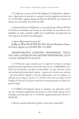 90
Técnico Industrial – Organização, Legislação e Decisões Judiciais
1. É ilegítima a recusa do Conselho Regional de Engenharia, Arquite-
tura e Agronomia de proceder às anotações das prerrogativas previstas na
Lei 5.524/1968, regulamentada pelo Decreto 90.922/85 nas carteiras dos
técnicos de nível médio. Precedentes do STJ.
2. A jurisprudência do STJ firmou-se no sentido de que o Decreto 90.922/
85 limitou as atribuições dos técnicos de nível médio, em suas diversas mo-
dalidades, de modo a impedir conflito com as habilitações de profissionais de
nível superior, de âmbito mais abrangente.
3. Agravo Regimental não provido.”
(AgRg no REsp 960.063/PR, Rel. Min. Herman Benjamin, Segun-
da Turma, julgado em 6.10.2009, DJe 4.11.2009)
“ADMINISTRATIVO. EXERCÍCIO PROFISSIONAL. TÉCNI-
COS. CREA. ANOTAÇÃO EM CARTEIRA PROFISSIONAL. LEI Nº
5.524/68. DECRETO Nº 90.922/85.
1. O Tribunal a quo concluiu que ‘ao registrar restrições a atuação
profissional dos impetrantes além do previsto em lei, o CREAA/SC exor-
bitou suas atribuições, em abuso de autoridade’, ou seja, entendeu existir
ato praticado pela autoridade coatora - registro de restrições nas carteiras
- que feriu direito líquido e certo dos impetrantes, com isso afasta-se a
afronta ao ao artigo 1º da Lei nº 1.533/51, bem como ao artigo 535 do
Código de Processo Civil, por ausência de omissão quanto ao citado dis-
positivo legal.
2. O CREA está obrigado a fazer as anotações, nas respectivas cartei-
ras, das atribuições profissionais dos técnicos de nível médio, apenas com as
limitações previstas pela Lei nº 5.524/68, regulamentada pelo Decreto nº
90.922/85.
3. Recurso especial conhecido em parte e, nessa parte, improvido.”
 