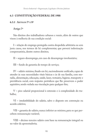 93
Técnico Industrial – Organização, Legislação e Decisões Judiciais
6.3 CONSTITUIÇÃO FEDERAL DE 1988
6.3.1 ARTIGOS 7º E 8º
Artigo 7º
São direitos dos trabalhadores urbanos e rurais, além de outros que
visem à melhoria de sua condição social:
I – relação de emprego protegida contra despedida arbitrária ou sem
justa causa, nos termos de lei complementar, que preverá indenização
compensatória, dentre outros direitos;
II – seguro-desemprego, em caso de desemprego involuntário;
III – fundo de garantia do tempo de serviço;
IV – salário mínimo, fixado em lei, nacionalmente unificado, capaz de
atender às suas necessidades vitais básicas e às de sua família, com mo-
radia, alimentação, educação, saúde, lazer, vestuário, higiene, transporte e
previdência social, com reajustes periódicos que lhe preservem o poder
aquisitivo, sendo vedada sua vinculação para qualquer fim;
V – piso salarial proporcional à extensão e à complexidade do tra-
balho;
VI – irredutibilidade do salário, salvo o disposto em convenção ou
acordo coletivo;
VII – garantia de salário, nunca inferior ao mínimo, para os que per-
cebem remuneração variável;
VIII – décimo terceiro salário com base na remuneração integral ou
no valor da aposentadoria;
 