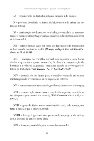 94
Técnico Industrial – Organização, Legislação e Decisões Judiciais
IX – remuneração do trabalho noturno superior à do diurno;
X – proteção do salário na forma da lei, constituindo crime sua re-
tenção dolosa;
XI – participação nos lucros, ou resultados, desvinculada da remune-
ração,e,excepcionalmente,participação na gestão da empresa,conforme
definido em lei;
XII – salário-família pago em razão do dependente do trabalhador
de baixa renda nos termos da lei; (Redação dada pela Emenda Constitu-
cional nº 20, de 1998)
XIII – duração do trabalho normal não superior a oito horas
diárias e quarenta e quatro semanais, facultada a compensação de
horários e a redução da jornada, mediante acordo ou convenção co-
letiva de trabalho; (Vide Decreto-Lei nº 5.452, de 1943)
XIV – jornada de seis horas para o trabalho realizado em turnos
ininterruptos de revezamento, salvo negociação coletiva;
XV – repouso semanal remunerado, preferencialmente aos domingos;
XVI – remuneração do serviço extraordinário superior, no mínimo,
em cinquenta por cento à do normal; (Vide Decreto-Lei nº 5.452, art.
59 § 1º)
XVII – gozo de férias anuais remuneradas com, pelo menos, um
terço a mais do que o salário normal;
XVIII – licença à gestante, sem prejuízo do emprego e do salário,
com a duração de cento e vinte dias;
XIX – licença-paternidade, nos termos fixados em lei;
 