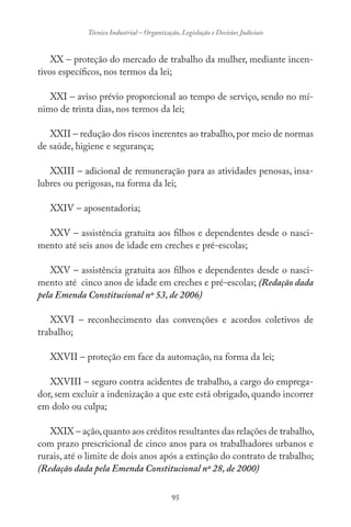 95
Técnico Industrial – Organização, Legislação e Decisões Judiciais
XX – proteção do mercado de trabalho da mulher, mediante incen-
tivos específicos, nos termos da lei;
XXI – aviso prévio proporcional ao tempo de serviço, sendo no mí-
nimo de trinta dias, nos termos da lei;
XXII – redução dos riscos inerentes ao trabalho,por meio de normas
de saúde, higiene e segurança;
XXIII – adicional de remuneração para as atividades penosas, insa-
lubres ou perigosas, na forma da lei;
XXIV – aposentadoria;
XXV – assistência gratuita aos filhos e dependentes desde o nasci-
mento até seis anos de idade em creches e pré-escolas;
XXV – assistência gratuita aos filhos e dependentes desde o nasci-
mento até cinco anos de idade em creches e pré-escolas; (Redação dada
pela Emenda Constitucional nº 53, de 2006)
XXVI – reconhecimento das convenções e acordos coletivos de
trabalho;
XXVII – proteção em face da automação, na forma da lei;
XXVIII – seguro contra acidentes de trabalho, a cargo do emprega-
dor, sem excluir a indenização a que este está obrigado, quando incorrer
em dolo ou culpa;
XXIX – ação,quanto aos créditos resultantes das relações de trabalho,
com prazo prescricional de cinco anos para os trabalhadores urbanos e
rurais, até o limite de dois anos após a extinção do contrato de trabalho;
(Redação dada pela Emenda Constitucional nº 28, de 2000)
 