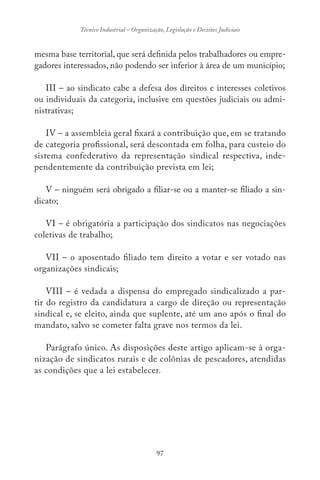 97
Técnico Industrial – Organização, Legislação e Decisões Judiciais
mesma base territorial, que será definida pelos trabalhadores ou empre-
gadores interessados, não podendo ser inferior à área de um município;
III – ao sindicato cabe a defesa dos direitos e interesses coletivos
ou individuais da categoria, inclusive em questões judiciais ou admi-
nistrativas;
IV – a assembleia geral fixará a contribuição que, em se tratando
de categoria profissional, será descontada em folha, para custeio do
sistema confederativo da representação sindical respectiva, inde-
pendentemente da contribuição prevista em lei;
V – ninguém será obrigado a filiar-se ou a manter-se filiado a sin-
dicato;
VI – é obrigatória a participação dos sindicatos nas negociações
coletivas de trabalho;
VII – o aposentado filiado tem direito a votar e ser votado nas
organizações sindicais;
VIII – é vedada a dispensa do empregado sindicalizado a par-
tir do registro da candidatura a cargo de direção ou representação
sindical e, se eleito, ainda que suplente, até um ano após o final do
mandato, salvo se cometer falta grave nos termos da lei.
Parágrafo único. As disposições deste artigo aplicam-se à orga-
nização de sindicatos rurais e de colônias de pescadores, atendidas
as condições que a lei estabelecer.
 