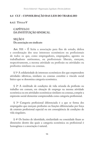 98
Técnico Industrial – Organização, Legislação e Decisões Judiciais
6.4 CLT – CONSOLIDAÇÃO DAS LEIS DO TRABALHO
6.4.1 TÍTULO V
CAPÍTULO I
DA INSTITUIÇÃO SINDICAL
SEÇÃO I
Da associação em sindicato
Art. 511 – É licita a associação para fins de estudo, defesa
e coordenação dos seus interesses econômicos ou profissionais
de todos os que, como empregadores, empregados, agentes ou
trabalhadores autônomos, ou profissionais liberais, exerçam,
respectivamente, a mesma atividade ou profissão ou atividades ou
profissões similares ou conexas.
§ 1º A solidariedade de interesses econômicos dos que empreendem
atividades idênticas, similares ou conexas constitui o vínculo social
básico que se denomina categoria econômica.
§ 2º A similitude de condições de vida oriunda da profissão ou
trabalho em comum, em situação de emprego na mesma atividade
econômica ou em atividades econômicas similares ou conexas,compõe a
expressão social elementar compreendida como categoria profissional.
§ 3º Categoria profissional diferenciada é a que se forma dos
empregados que exerçam profissões ou funções diferenciadas por força
de estatuto profissional especial ou em conseqüência de condições de
vida singulares.
§ 4º Os limites de identidade, similaridade ou conexidade fixam as
dimensões dentro das quais a categoria econômica ou profissional é
homogênea e a associação é natural.
 