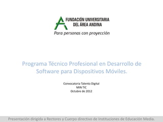 Programa Técnico Profesional en Desarrollo de
             Software para Dispositivos Móviles.
                                 Convocatoria Talento Digital
                                          MIN TIC
                                      Octubre de 2012




Presentación dirigida a Rectores y Cuerpo directivo de Instituciones de Educación Media.
 