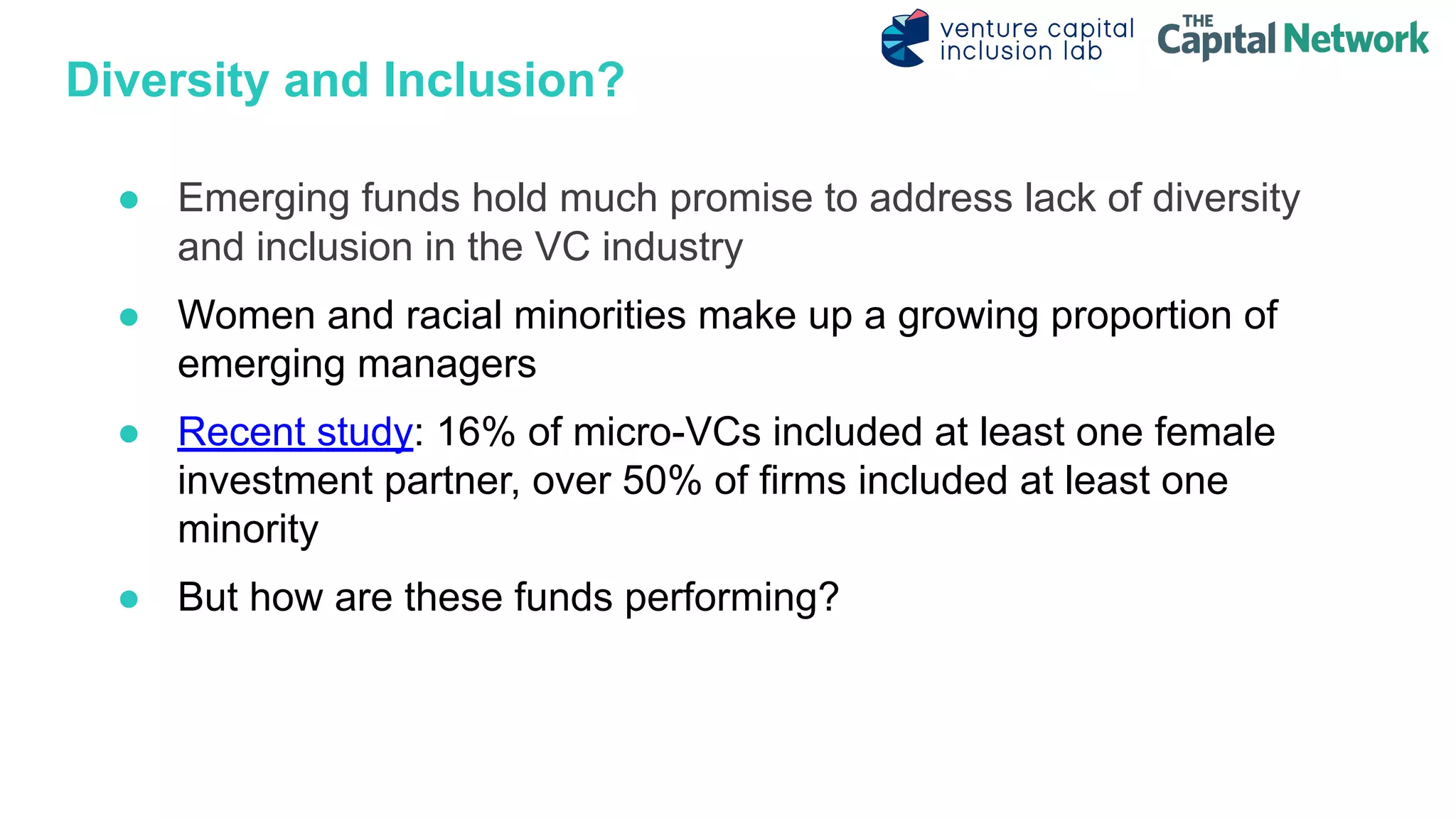 Diversity and Inclusion?
● Emerging funds hold much promise to address lack of diversity
and inclusion in the VC industry
● Women and racial minorities make up a growing proportion of
emerging managers
● Recent study: 16% of micro-VCs included at least one female
investment partner, over 50% of firms included at least one
minority
● But how are these funds performing?
 