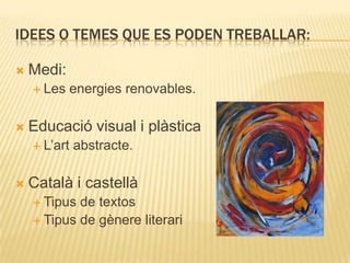 IDEES O TEMES QUE ES PODEN TREBALLAR:

   Medi:
     Les   energies renovables.

   Educació visual i plàstica
     L’art   abstracte.

   Català i castellà
     Tipus de textos
     Tipus de gènere literari
 