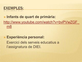 EXEMPLES:

 Infants de quart de primària:
http://www.youtube.com/watch?v=bvPVwZGF_
  m8

   Experiència personal:
    Exercici dels serveis educatius a
    l’assignatura de DIEI.
 