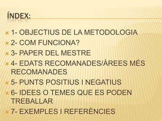 ÍNDEX:

 1- OBJECTIUS DE LA METODOLOGIA
 2- COM FUNCIONA?

 3- PAPER DEL MESTRE

 4- EDATS RECOMANADES/ÀREES MÉS
  RECOMANADES
 5- PUNTS POSITIUS I NEGATIUS

 6- IDEES O TEMES QUE ES PODEN
  TREBALLAR
 7- EXEMPLES I REFERÈNCIES
 
