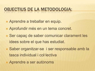 OBJECTIUS DE LA METODOLOGIA:

   Aprendre a treballar en equip.
   Aprofundir més en un tema concret.
   Ser capaç de saber comunicar clarament les
    idees sobre el que has estudiat.
   Saber organitzar-se i ser responsable amb la
    tasca individual i col·lectiva
   Aprendre a ser autònoms
 