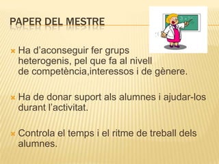PAPER DEL MESTRE

   Ha d’aconseguir fer grups
    heterogenis, pel que fa al nivell
    de competència,interessos i de gènere.

   Ha de donar suport als alumnes i ajudar-los
    durant l’activitat.

   Controla el temps i el ritme de treball dels
    alumnes.
 