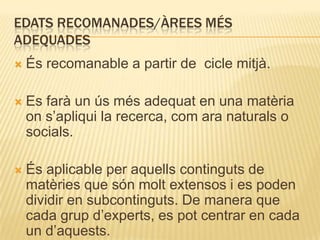 EDATS RECOMANADES/ÀREES MÉS
ADEQUADES
   És recomanable a partir de cicle mitjà.

   Es farà un ús més adequat en una matèria
    on s’apliqui la recerca, com ara naturals o
    socials.

   És aplicable per aquells continguts de
    matèries que són molt extensos i es poden
    dividir en subcontinguts. De manera que
    cada grup d’experts, es pot centrar en cada
    un d’aquests.
 