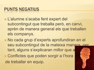 PUNTS NEGATIUS

 L’alumne s’acaba fent expert del
  subcontingut que treballa però, en canvi,
  aprèn de manera general els que treballen
  els companys.
 No cada grup d’experts aprofundiran en el
  seu subcontingut de la mateixa manera, per
  tant, alguns s’explicaran millor que altres.
 Conflictes que poden sorgir a l’hora

de treballar en equip.
 