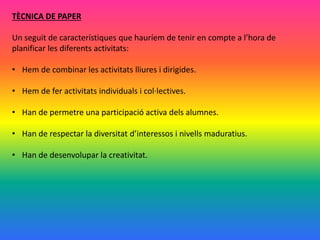 TÈCNICA DE PAPER
Un seguit de característiques que hauríem de tenir en compte a l’hora de
planificar les diferents activitats:
• Hem de combinar les activitats lliures i dirigides.
• Hem de fer activitats individuals i col·lectives.
• Han de permetre una participació activa dels alumnes.
• Han de respectar la diversitat d’interessos i nivells maduratius.
• Han de desenvolupar la creativitat.
 